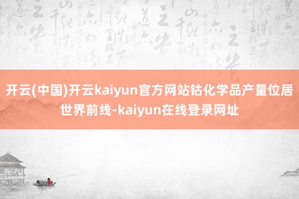 开云(中国)开云kaiyun官方网站钴化学品产量位居世界前线-kaiyun在线登录网址
