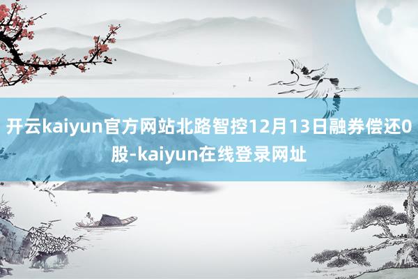 开云kaiyun官方网站北路智控12月13日融券偿还0股-kaiyun在线登录网址