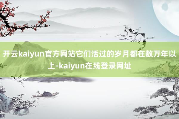 开云kaiyun官方网站它们活过的岁月都在数万年以上-kaiyun在线登录网址
