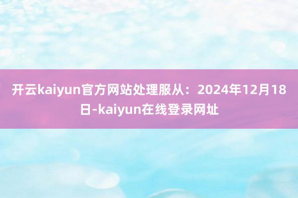 开云kaiyun官方网站处理服从：2024年12月18日-kaiyun在线登录网址