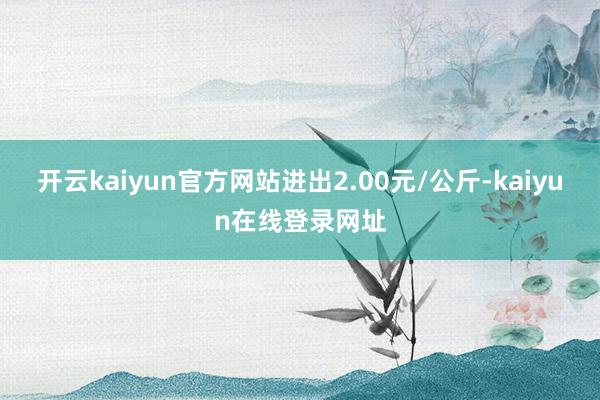 开云kaiyun官方网站进出2.00元/公斤-kaiyun在线登录网址