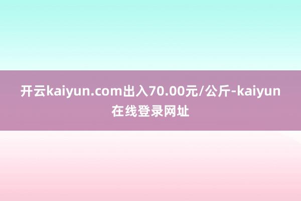 开云kaiyun.com出入70.00元/公斤-kaiyun在线登录网址