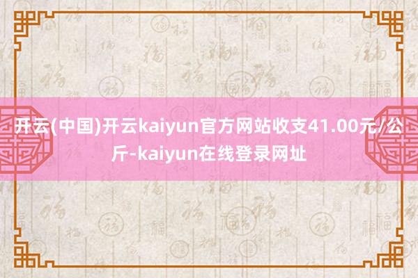 开云(中国)开云kaiyun官方网站收支41.00元/公斤-kaiyun在线登录网址