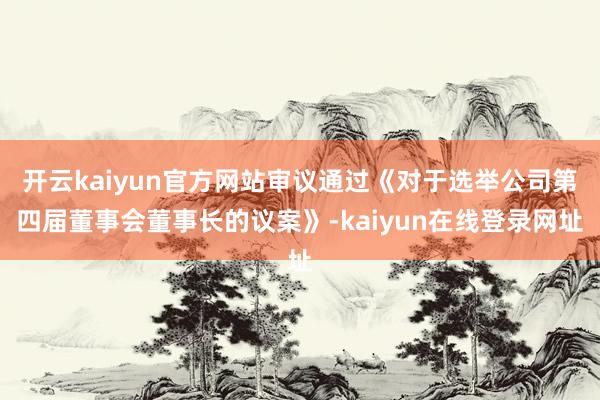 开云kaiyun官方网站审议通过《对于选举公司第四届董事会董事长的议案》-kaiyun在线登录网址