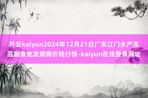 开云kaiyun2024年12月21日广东江门水产冻品副食批发阛阓价钱行情-kaiyun在线登录网址