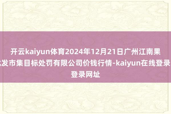 开云kaiyun体育2024年12月21日广州江南果菜批发市集目标处罚有限公司价钱行情-kaiyun在线登录网址