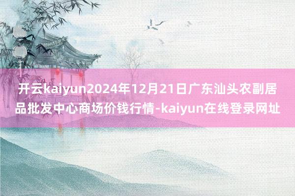 开云kaiyun2024年12月21日广东汕头农副居品批发中心商场价钱行情-kaiyun在线登录网址