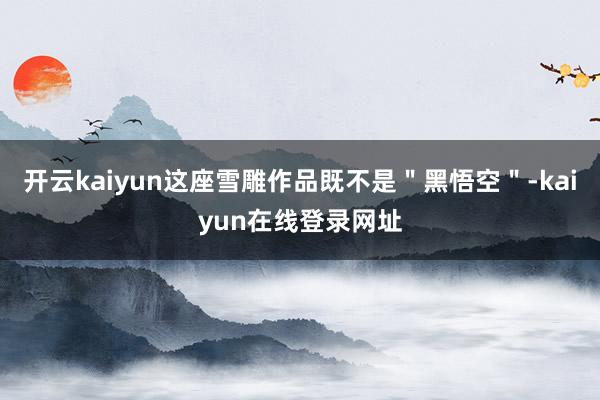 开云kaiyun这座雪雕作品既不是＂黑悟空＂-kaiyun在线登录网址
