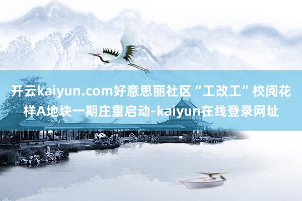 开云kaiyun.com好意思丽社区“工改工”校阅花样A地块一期庄重启动-kaiyun在线登录网址