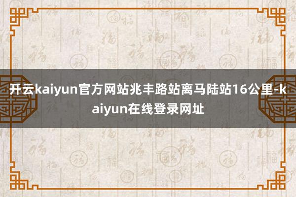 开云kaiyun官方网站兆丰路站离马陆站16公里-kaiyun在线登录网址