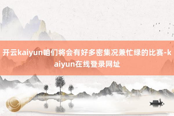 开云kaiyun咱们将会有好多密集况兼忙绿的比赛-kaiyun在线登录网址