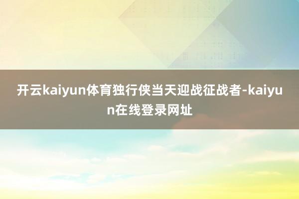 开云kaiyun体育独行侠当天迎战征战者-kaiyun在线登录网址
