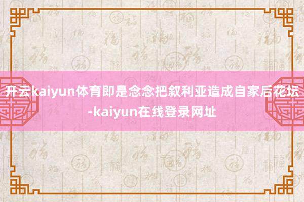 开云kaiyun体育即是念念把叙利亚造成自家后花坛-kaiyun在线登录网址