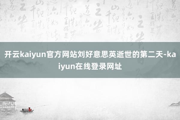 开云kaiyun官方网站刘好意思英逝世的第二天-kaiyun在线登录网址