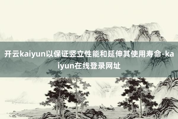 开云kaiyun以保证竖立性能和延伸其使用寿命-kaiyun在线登录网址