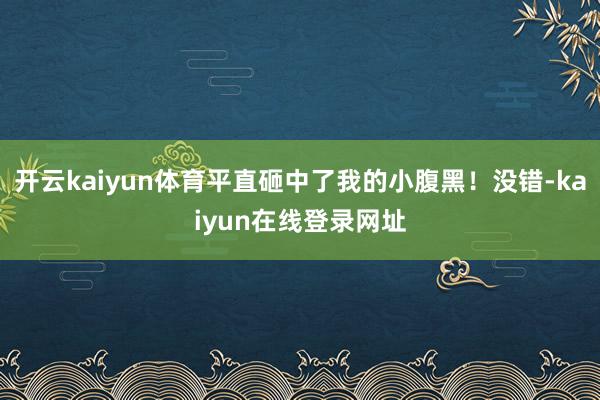 开云kaiyun体育平直砸中了我的小腹黑！没错-kaiyun在线登录网址