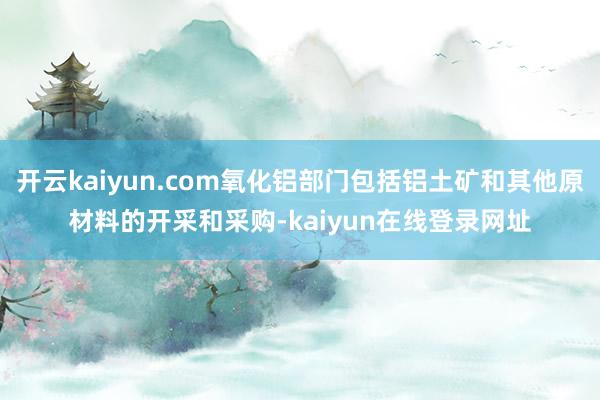 开云kaiyun.com氧化铝部门包括铝土矿和其他原材料的开采和采购-kaiyun在线登录网址
