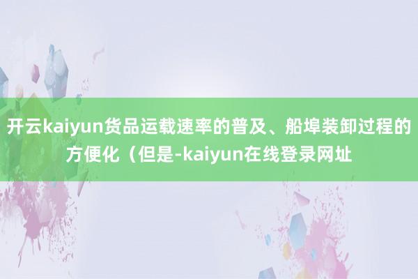 开云kaiyun货品运载速率的普及、船埠装卸过程的方便化（但是-kaiyun在线登录网址