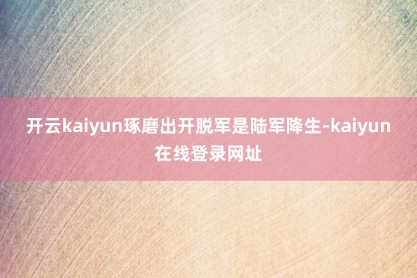 开云kaiyun琢磨出开脱军是陆军降生-kaiyun在线登录网址