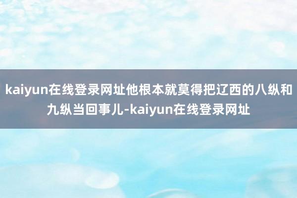kaiyun在线登录网址他根本就莫得把辽西的八纵和九纵当回事儿-kaiyun在线登录网址