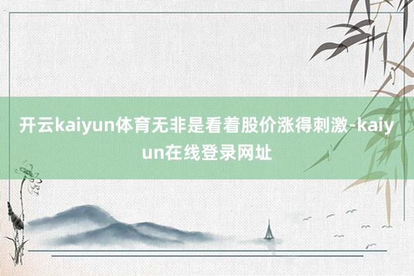 开云kaiyun体育无非是看着股价涨得刺激-kaiyun在线登录网址