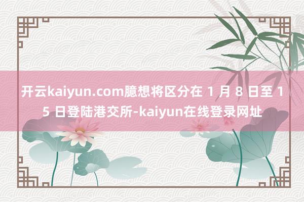 开云kaiyun.com臆想将区分在 1 月 8 日至 15 日登陆港交所-kaiyun在线登录网址