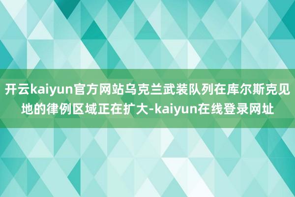 开云kaiyun官方网站乌克兰武装队列在库尔斯克见地的律例区域正在扩大-kaiyun在线登录网址