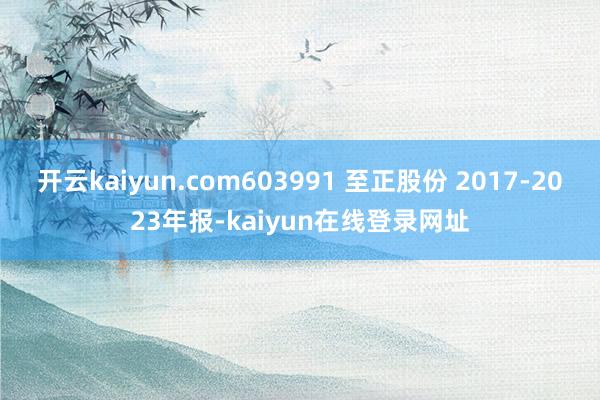 开云kaiyun.com603991 至正股份 2017-2023年报-kaiyun在线登录网址