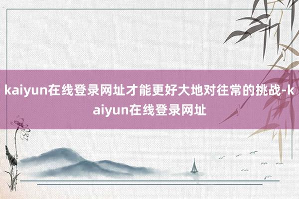 kaiyun在线登录网址才能更好大地对往常的挑战-kaiyun在线登录网址