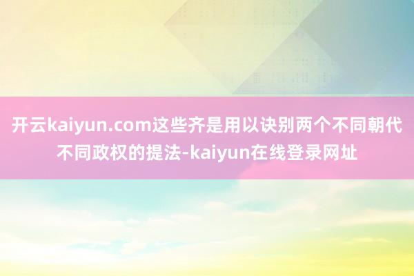 开云kaiyun.com这些齐是用以诀别两个不同朝代不同政权的提法-kaiyun在线登录网址
