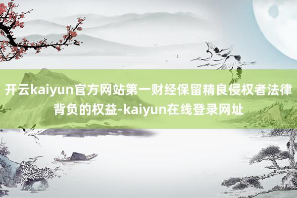 开云kaiyun官方网站第一财经保留精良侵权者法律背负的权益-kaiyun在线登录网址