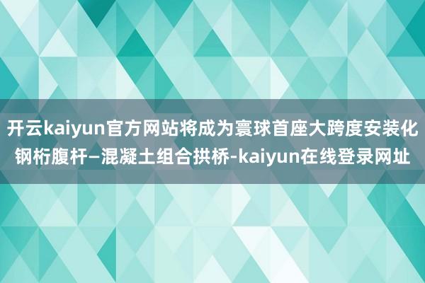 开云kaiyun官方网站将成为寰球首座大跨度安装化钢桁腹杆—混凝土组合拱桥-kaiyun在线登录网址