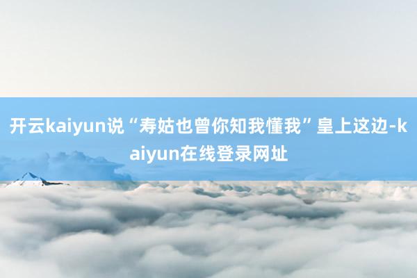 开云kaiyun说“寿姑也曾你知我懂我”皇上这边-kaiyun在线登录网址
