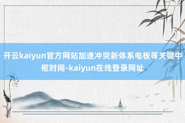 开云kaiyun官方网站加速冲突新体系电板等关键中枢时间-kaiyun在线登录网址