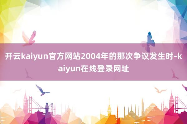 开云kaiyun官方网站2004年的那次争议发生时-kaiyun在线登录网址