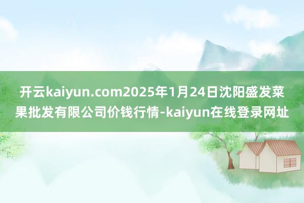 开云kaiyun.com2025年1月24日沈阳盛发菜果批发有限公司价钱行情-kaiyun在线登录网址