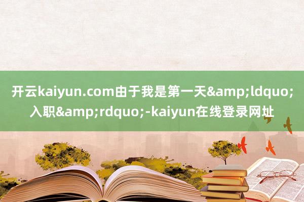 开云kaiyun.com由于我是第一天&ldquo;入职&rdquo;-kaiyun在线登录网址