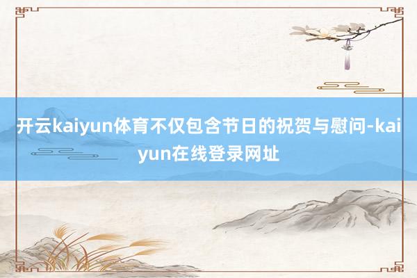 开云kaiyun体育不仅包含节日的祝贺与慰问-kaiyun在线登录网址