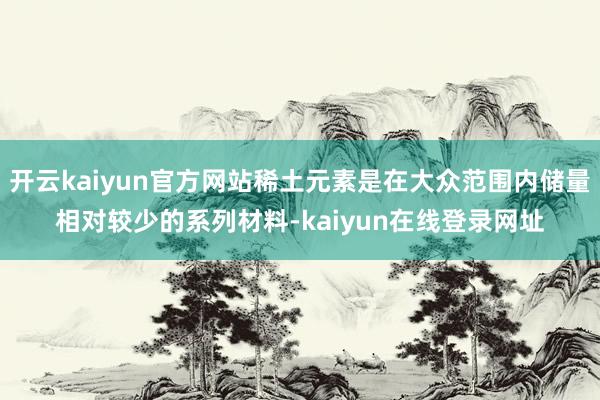 开云kaiyun官方网站稀土元素是在大众范围内储量相对较少的系列材料-kaiyun在线登录网址