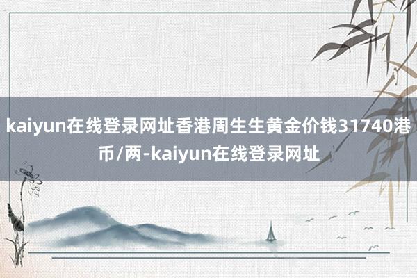 kaiyun在线登录网址香港周生生黄金价钱31740港币/两-kaiyun在线登录网址