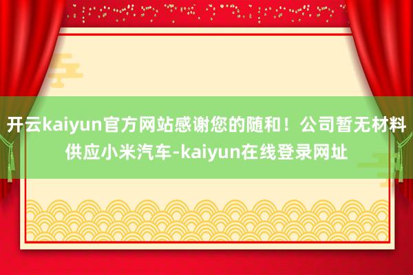 开云kaiyun官方网站感谢您的随和！公司暂无材料供应小米汽车-kaiyun在线登录网址