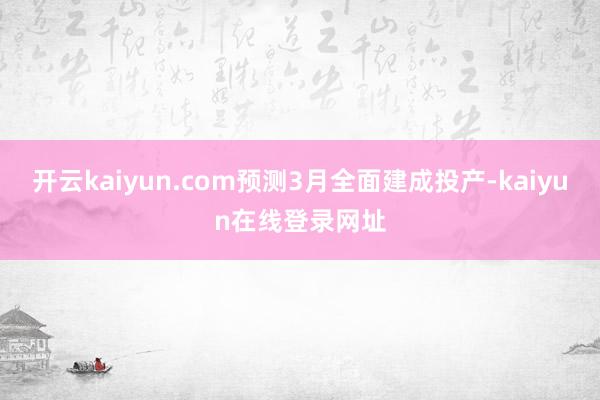 开云kaiyun.com预测3月全面建成投产-kaiyun在线登录网址