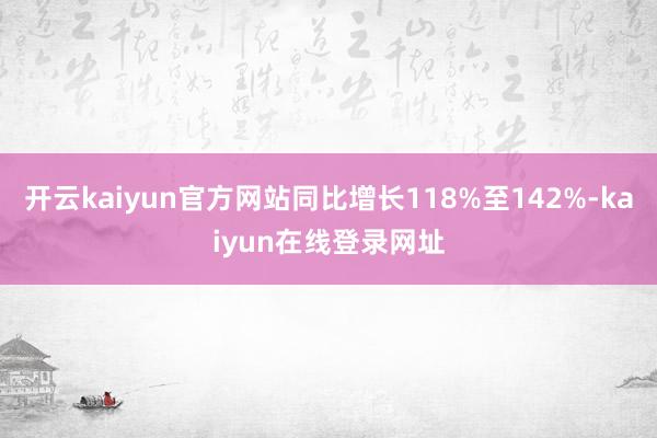 开云kaiyun官方网站同比增长118%至142%-kaiyun在线登录网址