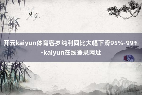 开云kaiyun体育客岁纯利同比大幅下滑95%-99%-kaiyun在线登录网址