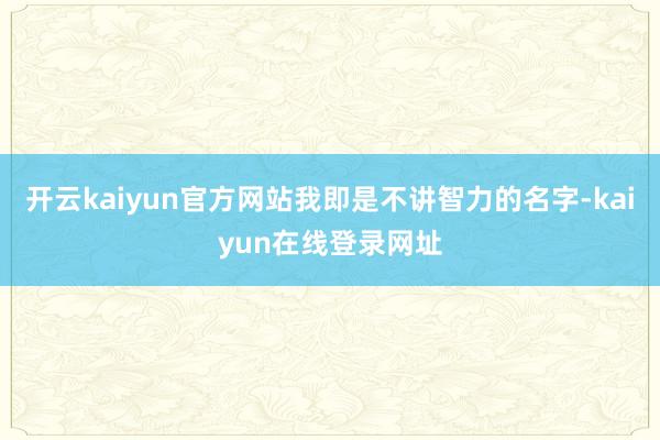 开云kaiyun官方网站我即是不讲智力的名字-kaiyun在线登录网址