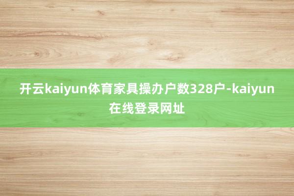 开云kaiyun体育家具操办户数328户-kaiyun在线登录网址