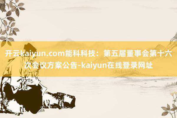 开云kaiyun.com能科科技：第五届董事会第十六次会议方案公告-kaiyun在线登录网址