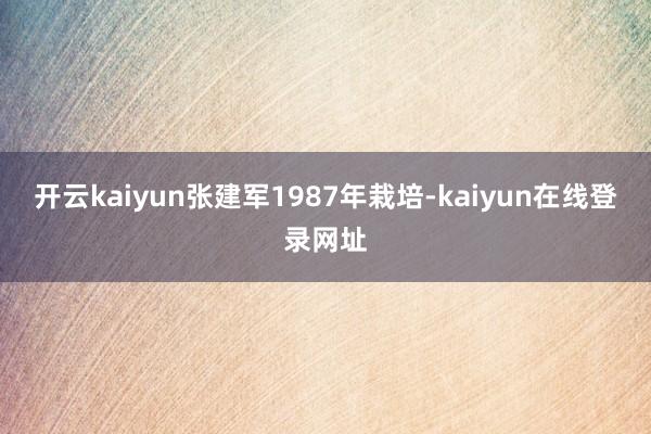 开云kaiyun张建军1987年栽培-kaiyun在线登录网址