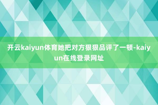 开云kaiyun体育她把对方狠狠品评了一顿-kaiyun在线登录网址