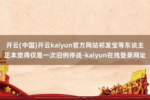 开云(中国)开云kaiyun官方网站祁发宝等东谈主正本觉得仅是一次旧例停战-kaiyun在线登录网址